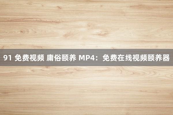 91 免费视频 庸俗颐养 MP4：免费在线视频颐养器