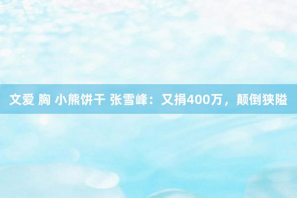 文爱 胸 小熊饼干 张雪峰：又捐400万，颠倒狭隘