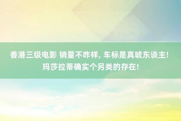 香港三级电影 销量不咋样， 车标是真唬东谈主! 玛莎拉蒂确实个另类的存在!