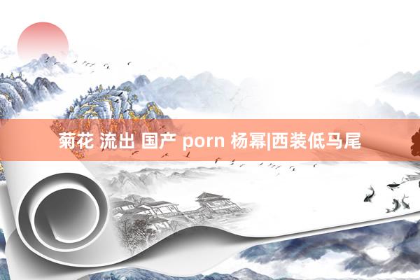 菊花 流出 国产 porn 杨幂|西装低马尾