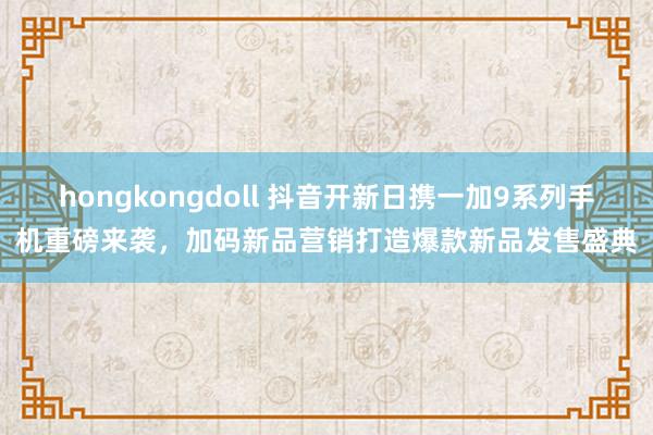 hongkongdoll 抖音开新日携一加9系列手机重磅来袭，加码新品营销打造爆款新品发售盛典