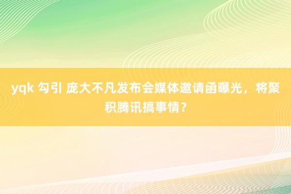 yqk 勾引 庞大不凡发布会媒体邀请函曝光，将聚积腾讯搞事情？