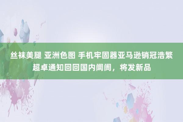 丝袜美腿 亚洲色图 手机牢固器亚马逊销冠浩繁超卓通知回回国内阛阓，将发新品