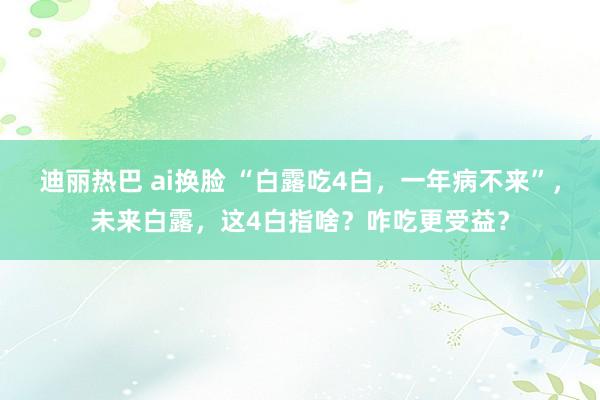 迪丽热巴 ai换脸 “白露吃4白，一年病不来”，未来白露，这4白指啥？咋吃更受益？