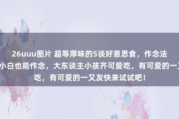 26uuu图片 超等厚味的5谈好意思食，作念法概况浮浅，厨房小白也能作念，大东谈主小孩齐可爱吃，有可爱的一又友快来试试吧！