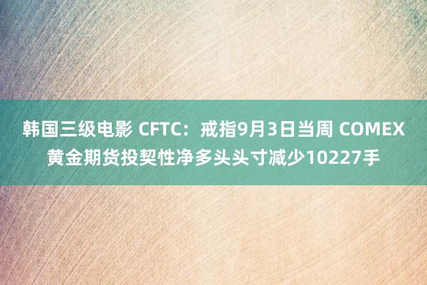 韩国三级电影 CFTC：戒指9月3日当周 COMEX黄金期货投契性净多头头寸减少10227手