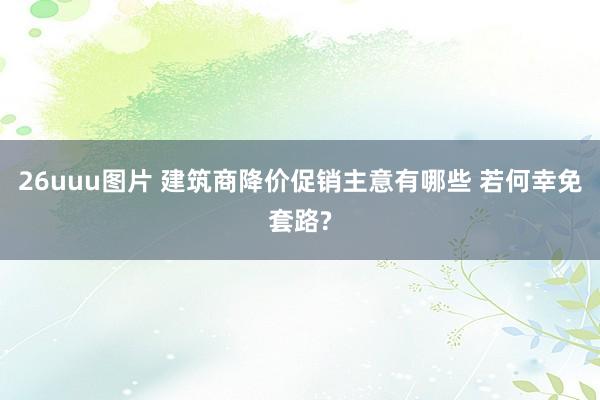 26uuu图片 建筑商降价促销主意有哪些 若何幸免套路?