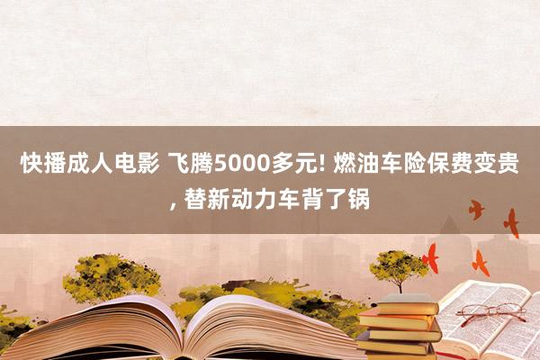 快播成人电影 飞腾5000多元! 燃油车险保费变贵， 替新动力车背了锅