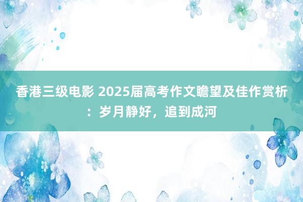 香港三级电影 2025届高考作文瞻望及佳作赏析：岁月静好，追到成河