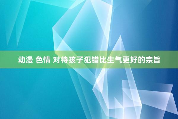 动漫 色情 对待孩子犯错比生气更好的宗旨