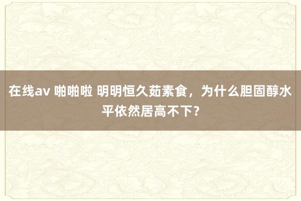 在线av 啪啪啦 明明恒久茹素食，为什么胆固醇水平依然居高不下？