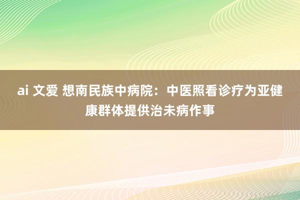 ai 文爱 想南民族中病院：中医照看诊疗为亚健康群体提供治未病作事