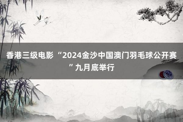 香港三级电影 “2024金沙中国澳门羽毛球公开赛”九月底举行