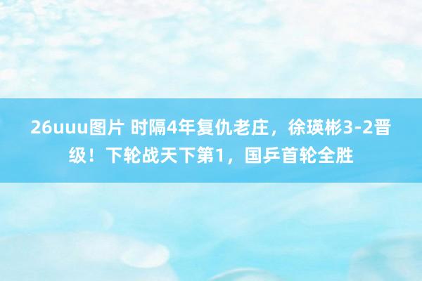 26uuu图片 时隔4年复仇老庄，徐瑛彬3-2晋级！下轮战天下第1，国乒首轮全胜