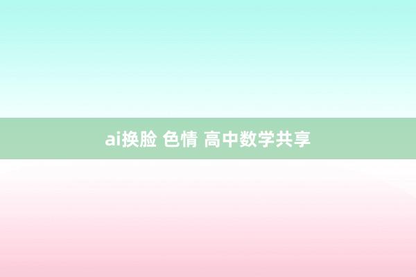 ai换脸 色情 高中数学共享