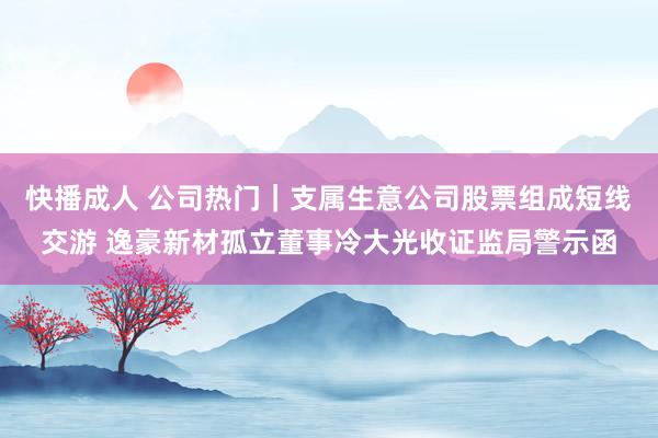 快播成人 公司热门｜支属生意公司股票组成短线交游 逸豪新材孤立董事冷大光收证监局警示函