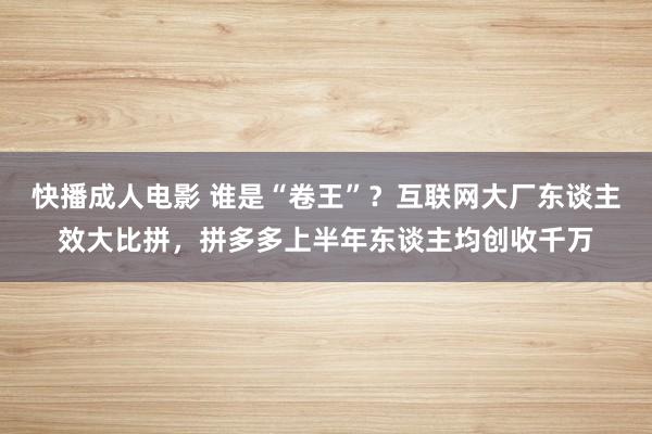 快播成人电影 谁是“卷王”？互联网大厂东谈主效大比拼，拼多多上半年东谈主均创收千万