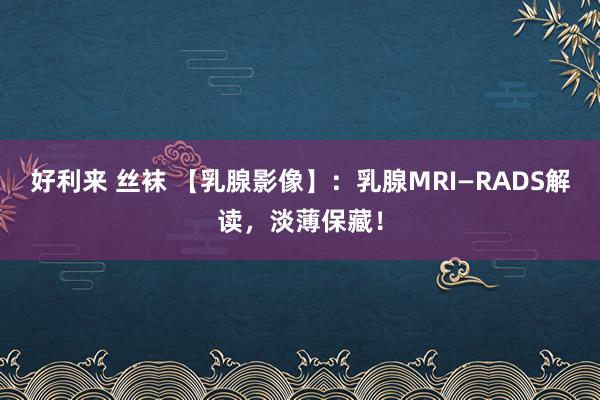 好利来 丝袜 【乳腺影像】：乳腺MRI—RADS解读，淡薄保藏！