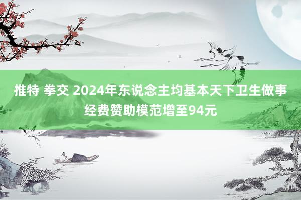 推特 拳交 2024年东说念主均基本天下卫生做事经费赞助模范增至94元