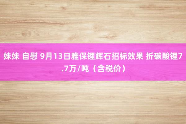 妹妹 自慰 9月13日雅保锂辉石招标效果 折碳酸锂7.7万/吨（含税价）