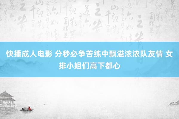 快播成人电影 分秒必争苦练中飘溢浓浓队友情 女排小姐们高下都心