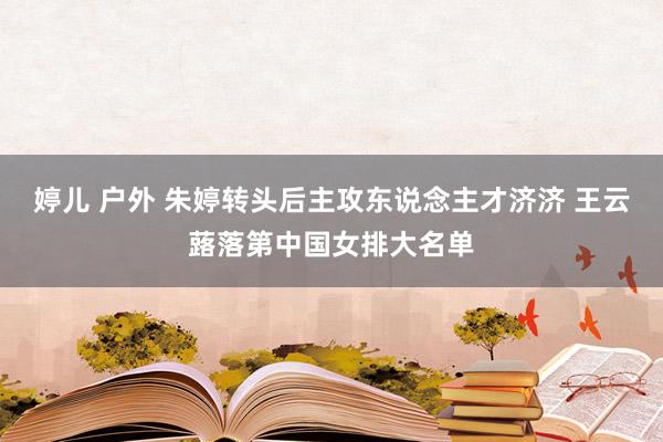 婷儿 户外 朱婷转头后主攻东说念主才济济 王云蕗落第中国女排大名单