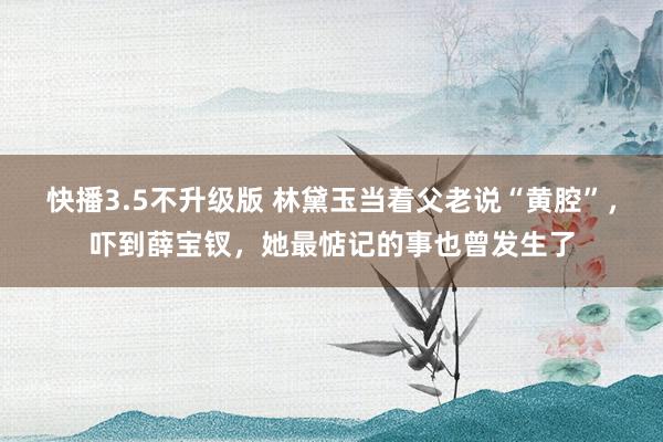 快播3.5不升级版 林黛玉当着父老说“黄腔”，吓到薛宝钗，她最惦记的事也曾发生了