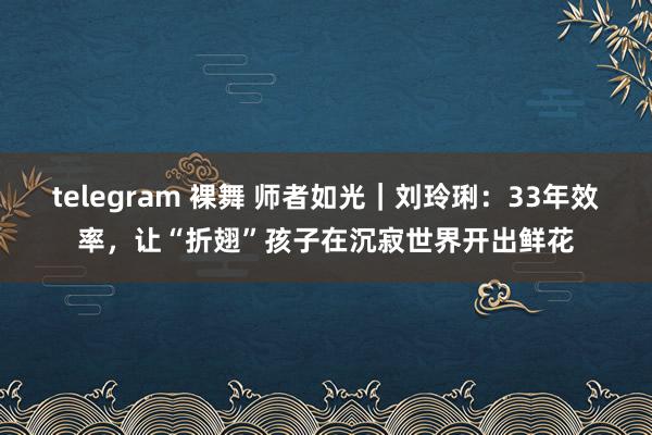 telegram 裸舞 师者如光｜刘玲琍：33年效率，让“折翅”孩子在沉寂世界开出鲜花