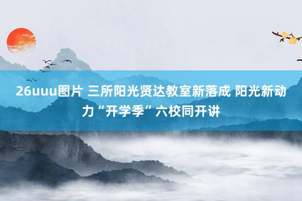 26uuu图片 三所阳光贤达教室新落成 阳光新动力“开学季”六校同开讲