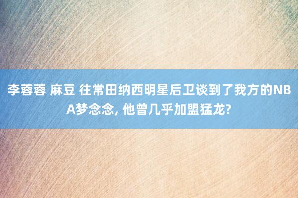 李蓉蓉 麻豆 往常田纳西明星后卫谈到了我方的NBA梦念念， 他曾几乎加盟猛龙?