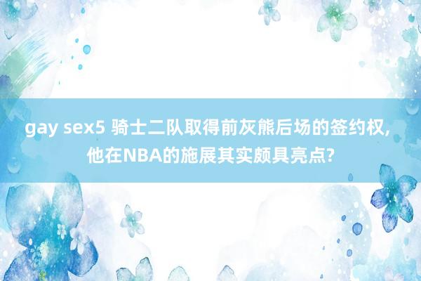 gay sex5 骑士二队取得前灰熊后场的签约权， 他在NBA的施展其实颇具亮点?