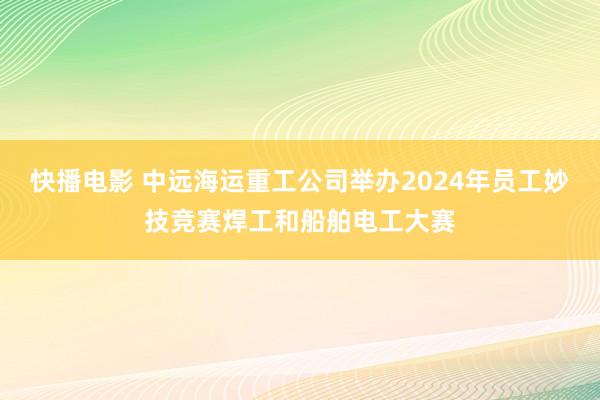 快播电影 中远海运重工公司举办2024年员工妙技竞赛焊工和船舶电工大赛