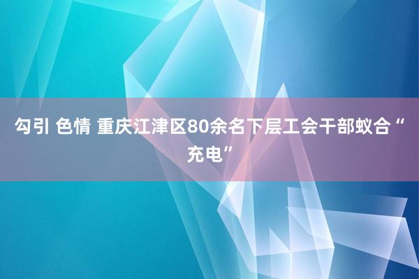 勾引 色情 重庆江津区80余名下层工会干部蚁合“充电”