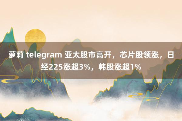 萝莉 telegram 亚太股市高开，芯片股领涨，日经225涨超3%，韩股涨超1%