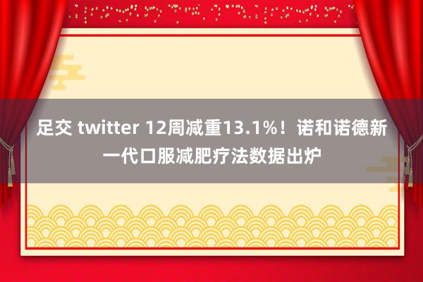 足交 twitter 12周减重13.1%！诺和诺德新一代口服减肥疗法数据出炉