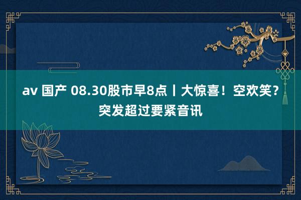 av 国产 08.30股市早8点丨大惊喜！空欢笑？突发超过要紧音讯