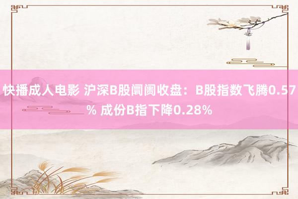 快播成人电影 沪深B股阛阓收盘：B股指数飞腾0.57% 成份B指下降0.28%