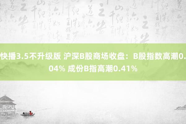 快播3.5不升级版 沪深B股商场收盘：B股指数高潮0.04% 成份B指高潮0.41%