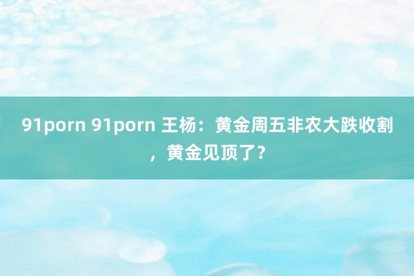 91porn 91porn 王杨：黄金周五非农大跌收割，黄金见顶了？