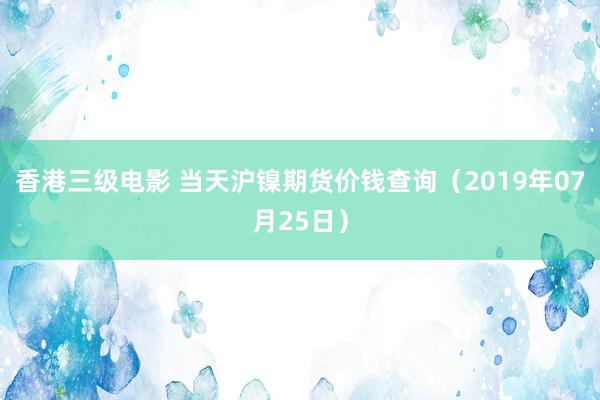 香港三级电影 当天沪镍期货价钱查询（2019年07月25日）