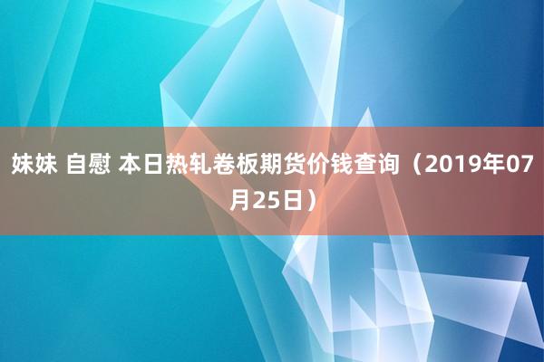 妹妹 自慰 本日热轧卷板期货价钱查询（2019年07月25日）