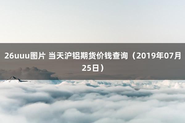 26uuu图片 当天沪铝期货价钱查询（2019年07月25日）