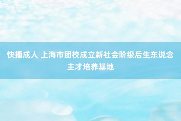 快播成人 上海市团校成立新社会阶级后生东说念主才培养基地