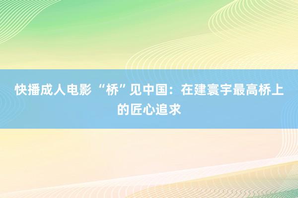 快播成人电影 “桥”见中国：在建寰宇最高桥上的匠心追求