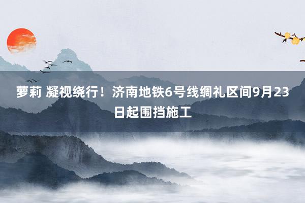 萝莉 凝视绕行！济南地铁6号线绸礼区间9月23日起围挡施工