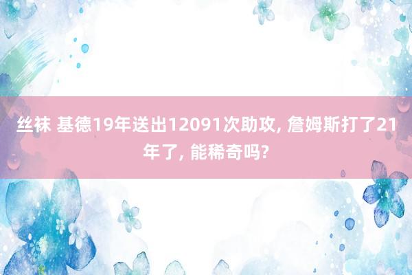 丝袜 基德19年送出12091次助攻， 詹姆斯打了21年了， 能稀奇吗?