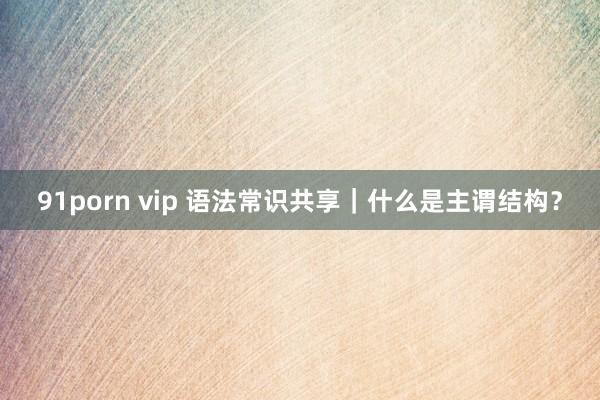 91porn vip 语法常识共享｜什么是主谓结构？