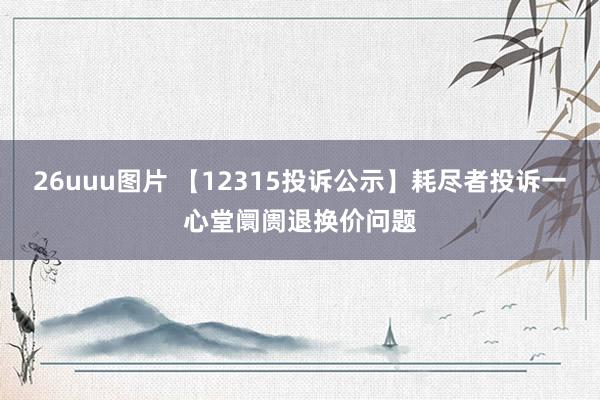 26uuu图片 【12315投诉公示】耗尽者投诉一心堂阛阓退换价问题