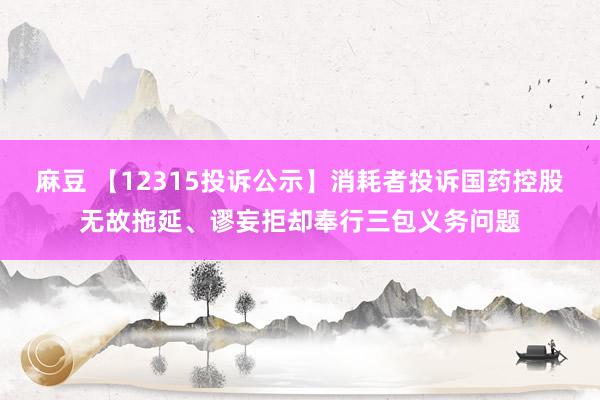 麻豆 【12315投诉公示】消耗者投诉国药控股无故拖延、谬妄拒却奉行三包义务问题