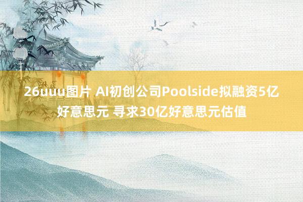 26uuu图片 AI初创公司Poolside拟融资5亿好意思元 寻求30亿好意思元估值